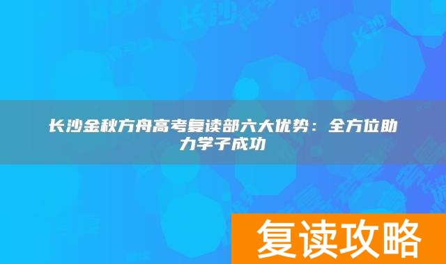 长沙金秋方舟高考复读部六大优势：全方位助力学子成功